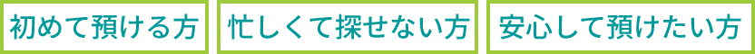 「初めて預ける方」「忙しくて探せない方」「安心して預けたい方」